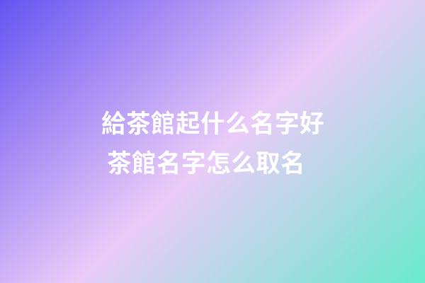 給茶館起什么名字好 茶館名字怎么取名